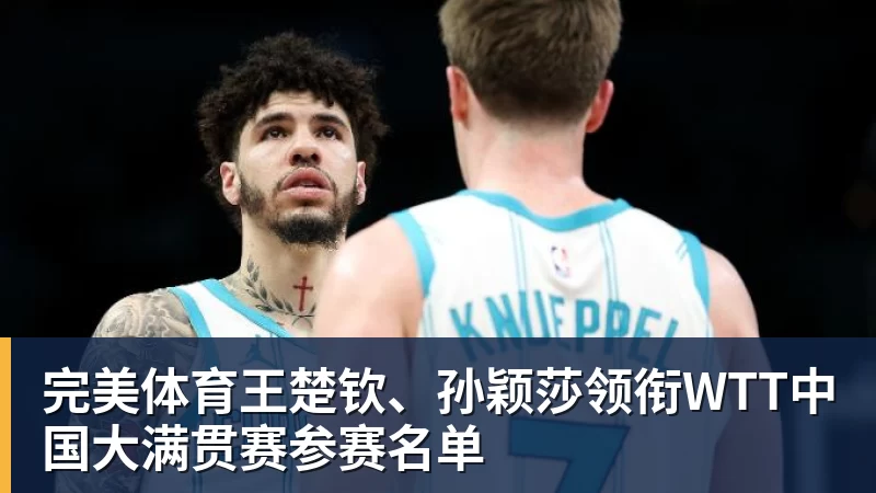 完美体育王楚钦、孙颖莎领衔WTT中国大满贯赛参赛名单