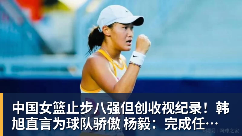 中国女篮止步八强但创收视纪录!韩旭直言为球队骄傲 杨毅:完成任务了