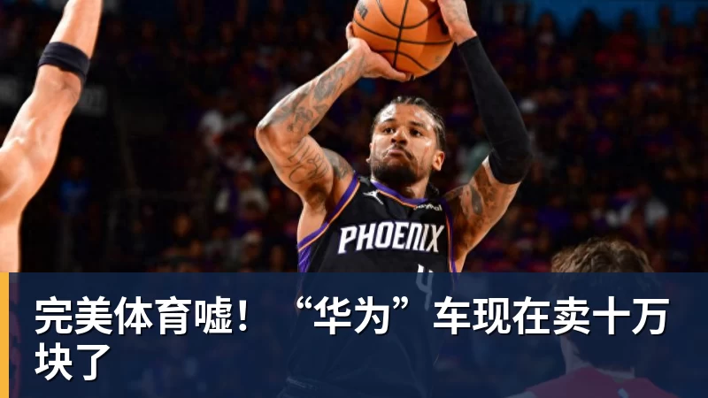 完美体育嘘!“华为”车现在卖十万块了