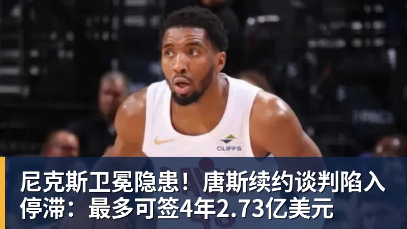 尼克斯卫冕隐患！唐斯续约谈判陷入停滞：最多可签4年2.73亿美元