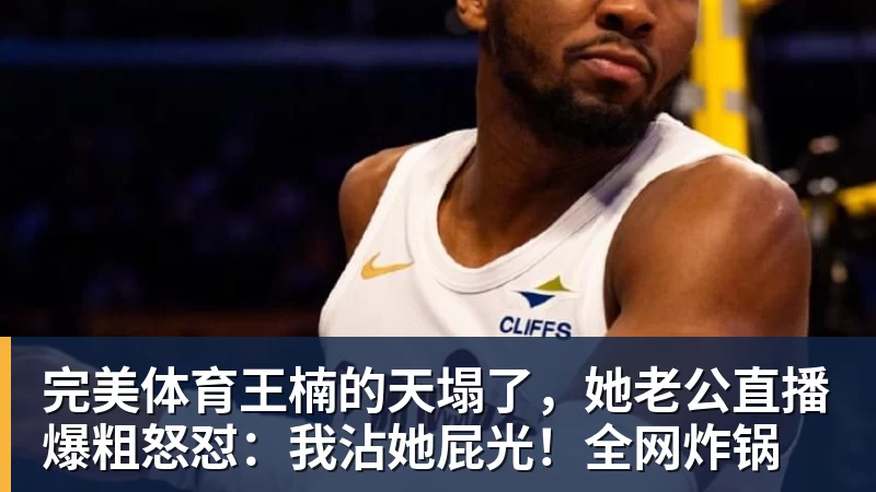 完美体育王楠的天塌了,她老公直播爆粗怒怼:我沾她屁光!全网炸锅